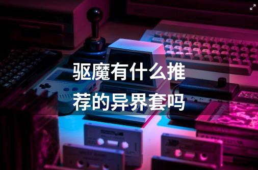驱魔有什么推荐的异界套吗-第1张-游戏信息-龙启网