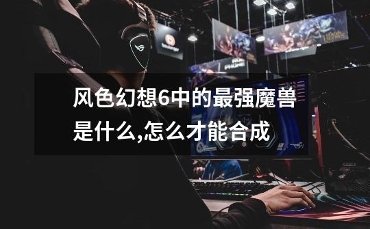 风色幻想6中的最强魔兽是什么,怎么才能合成-第1张-游戏信息-龙启网