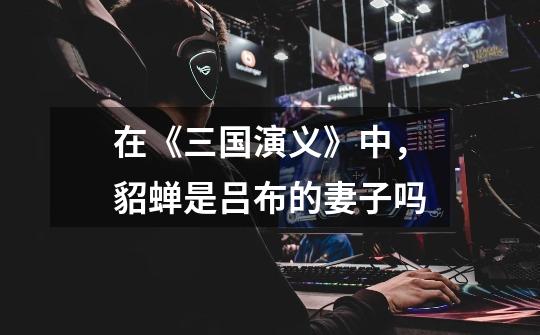 在《三国演义》中,貂蝉是吕布的妻子吗-第1张-游戏信息-龙启网
