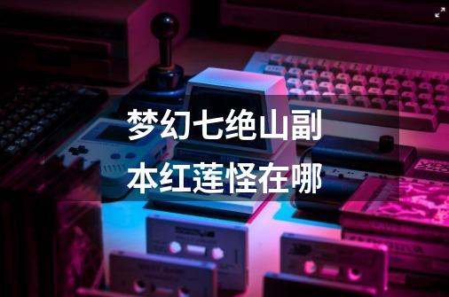 梦幻七绝山副本红莲怪在哪-第1张-游戏信息-龙启网