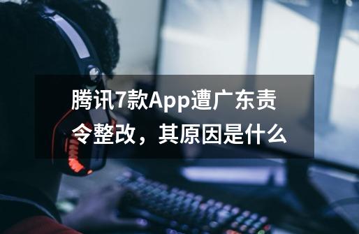 腾讯7款App遭广东责令整改,其原因是什么-第1张-游戏信息-龙启网