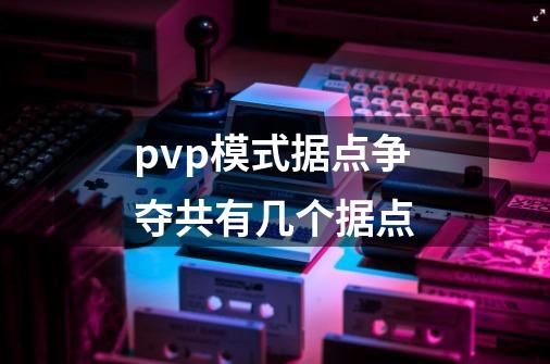pvp模式据点争夺共有几个据点-第1张-游戏信息-龙启网