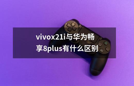vivox21i与华为畅享8plus有什么区别-第1张-游戏信息-龙启网