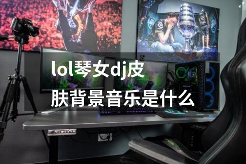 lol琴女dj皮肤背景音乐是什么-第1张-游戏信息-龙启网