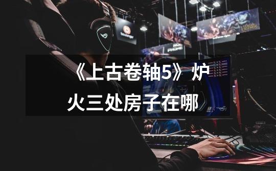 《上古卷轴5》炉火三处房子在哪-第1张-游戏信息-龙启网