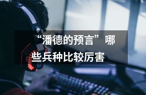“潘德的预言”哪些兵种比较厉害-第1张-游戏信息-龙启网