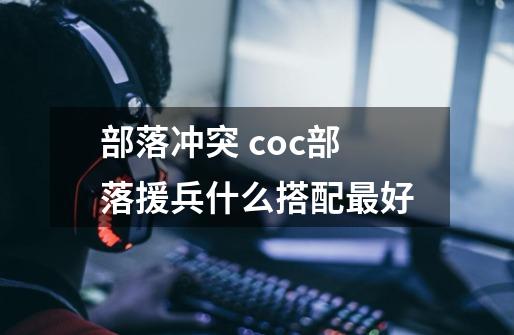 部落冲突 coc部落援兵什么搭配最好-第1张-游戏信息-龙启网