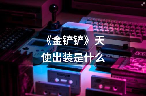 《金铲铲》天使出装是什么-第1张-游戏信息-龙启网