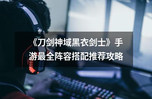 《刀剑神域黑衣剑士》手游最全阵容搭配推荐攻略-第1张-游戏信息-龙启网