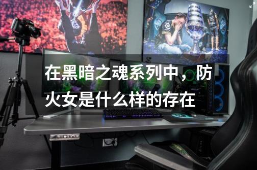 在黑暗之魂系列中,防火女是什么样的存在-第1张-游戏信息-龙启网