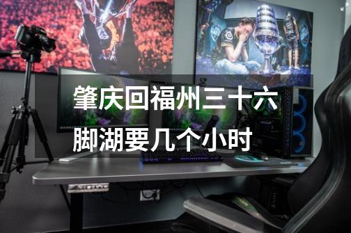 肇庆回福州三十六脚湖要几个小时-第1张-游戏信息-龙启网