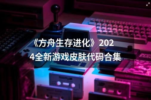 《方舟生存进化》2024全新游戏皮肤代码合集-第1张-游戏信息-龙启网