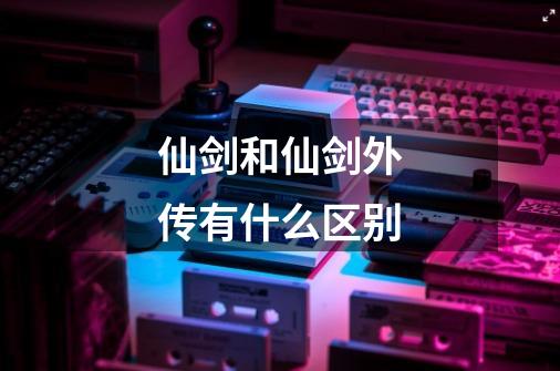 仙剑和仙剑外传有什么区别-第1张-游戏信息-龙启网