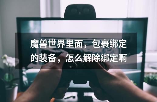 魔兽世界里面，包裹绑定的装备，怎么解除绑定啊-第1张-游戏信息-龙启网