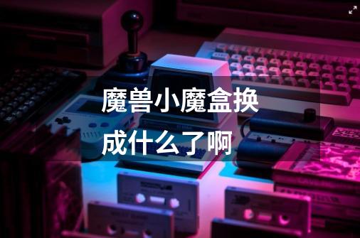魔兽小魔盒换成什么了啊-第1张-游戏信息-龙启网