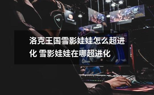 洛克王国雪影娃娃怎么超进化 雪影娃娃在哪超进化-第1张-游戏信息-龙启网