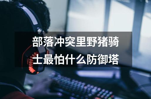 部落冲突里野猪骑士最怕什么防御塔-第1张-游戏信息-龙启网