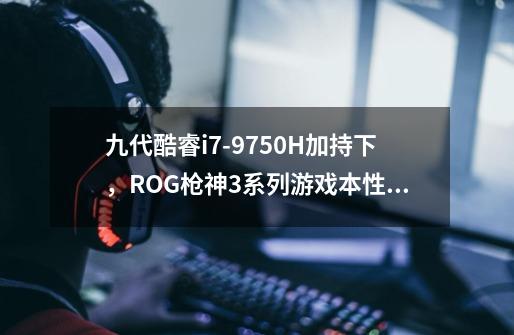 九代酷睿i7-9750H加持下,ROG枪神3系列游戏本性能如何-第1张-游戏信息-龙启网