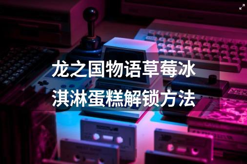 龙之国物语草莓冰淇淋蛋糕解锁方法-第1张-游戏信息-龙启网