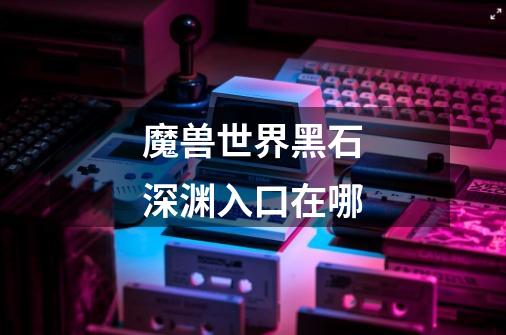 魔兽世界黑石深渊入口在哪-第1张-游戏信息-龙启网