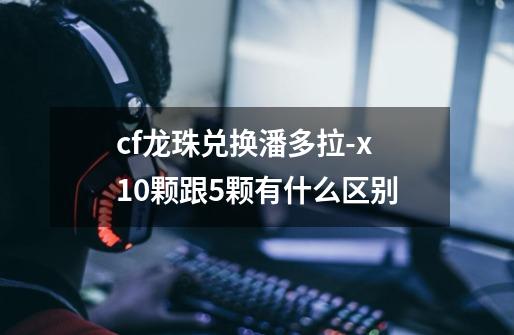 cf龙珠兑换潘多拉-x10颗跟5颗有什么区别-第1张-游戏信息-龙启网