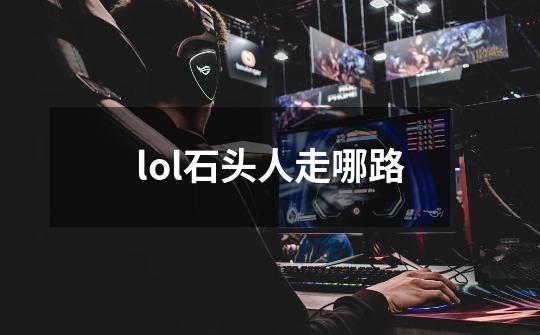 lol石头人走哪路-第1张-游戏信息-龙启网