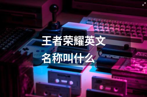 王者荣耀英文名称叫什么-第1张-游戏信息-龙启网