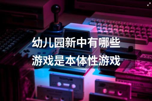 幼儿园新中有哪些游戏是本体性游戏-第1张-游戏信息-龙启网