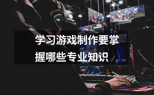 学习游戏制作要掌握哪些专业知识-第1张-游戏信息-龙启网