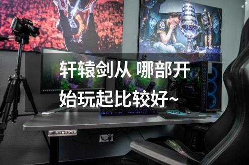 轩辕剑从 哪部开始玩起比较好~-第1张-游戏信息-龙启网