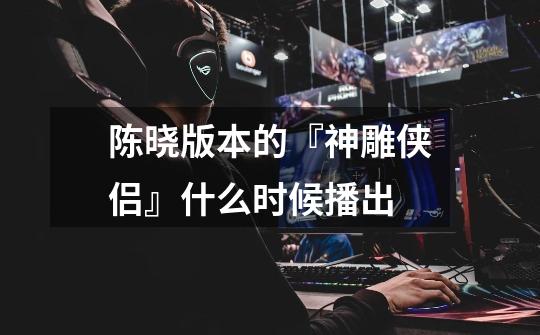 陈晓版本的『神雕侠侣』什么时候播出-第1张-游戏信息-龙启网