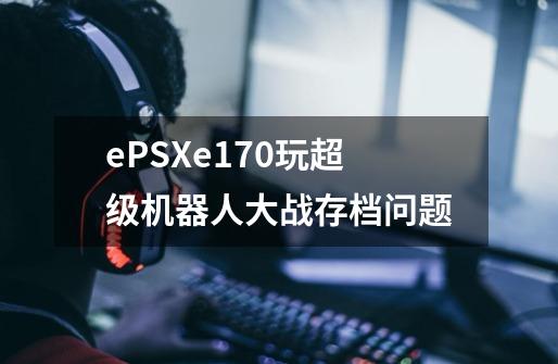 ePSXe1.70玩超级机器人大战存档问题-第1张-游戏信息-龙启网