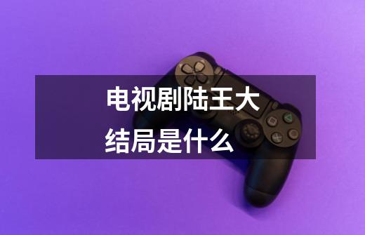 电视剧陆王大结局是什么-第1张-游戏信息-龙启网