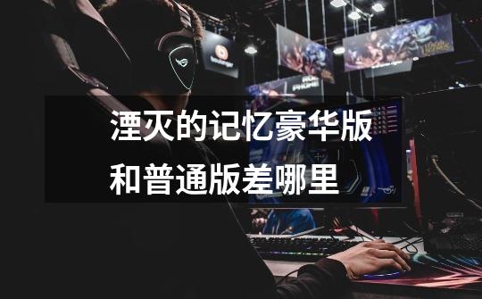湮灭的记忆豪华版和普通版差哪里-第1张-游戏信息-龙启网