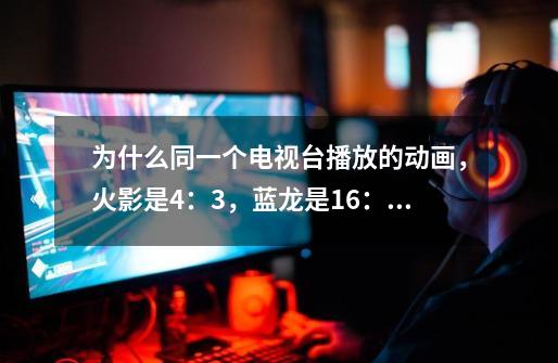 为什么同一个电视台播放的动画,火影是4:3,蓝龙是16:9-第1张-游戏信息-龙启网