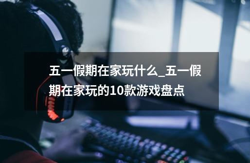 五一假期在家玩什么_五一假期在家玩的10款游戏盘点-第1张-游戏信息-龙启网