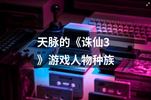 天脉的《诛仙3》游戏人物种族-第1张-游戏信息-龙启网