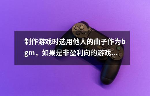制作游戏时选用他人的曲子作为bgm，如果是非盈利向的游戏，需要去申请版权么-第1张-游戏信息-龙启网