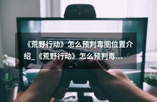 《荒野行动》怎么预判毒圈位置介绍_《荒野行动》怎么预判毒圈位置是什么-第1张-游戏信息-龙启网