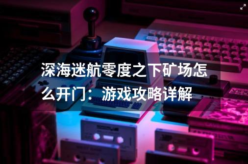 深海迷航零度之下矿场怎么开门:游戏攻略详解-第1张-游戏信息-龙启网