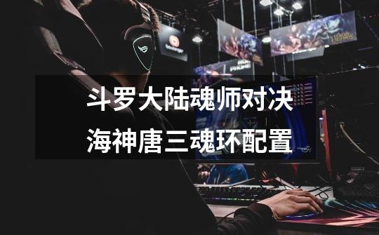 斗罗大陆魂师对决海神唐三魂环配置-第1张-游戏信息-龙启网