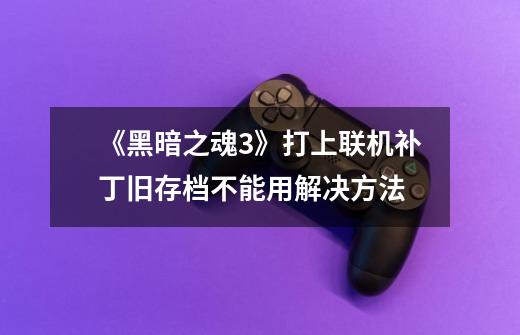 《黑暗之魂3》打上联机补丁旧存档不能用解决方法-第1张-游戏信息-龙启网
