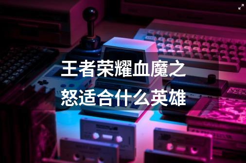 王者荣耀血魔之怒适合什么英雄-第1张-游戏信息-龙启网