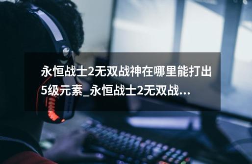 永恒战士2无双战神在哪里能打出5级元素_永恒战士2无双战神攻略-第1张-游戏信息-龙启网