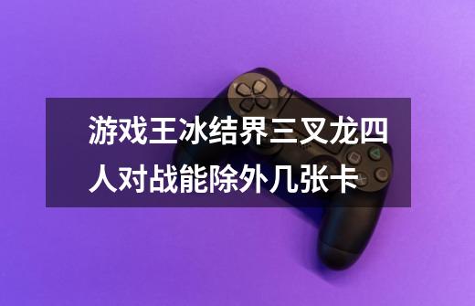 游戏王冰结界三叉龙四人对战能除外几张卡-第1张-游戏信息-龙启网