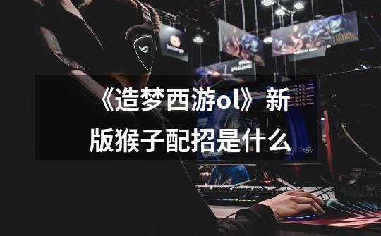 《造梦西游ol》新版猴子配招是什么-第1张-游戏信息-龙启网