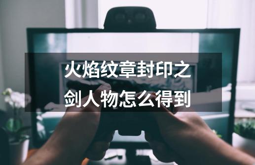 火焰纹章封印之剑人物怎么得到-第1张-游戏信息-龙启网