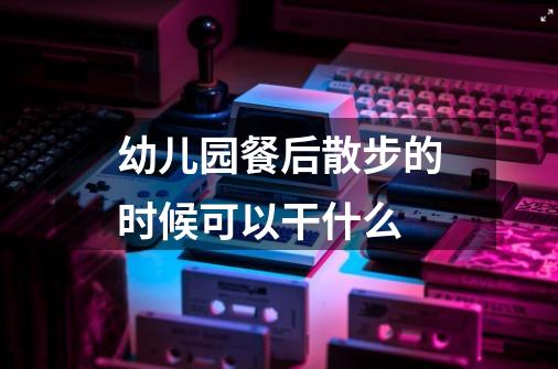 幼儿园餐后散步的时候可以干什么-第1张-游戏信息-龙启网