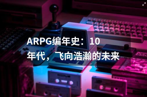 ARPG编年史:10年代,飞向浩瀚的未来-第1张-游戏信息-龙启网