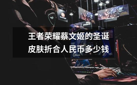 王者荣耀蔡文姬的圣诞皮肤折合人民币多少钱-第1张-游戏信息-龙启网